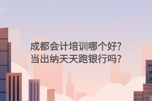 成都会计培训哪个好?当出纳天天跑银行吗?-第1张-淳会计