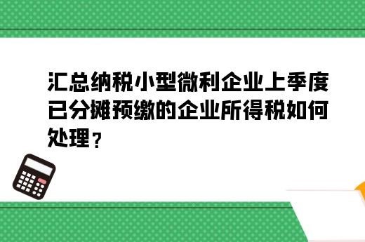 汇总纳税小型微利企业上季度已分摊预缴的 如何处理？-第1张-淳会计