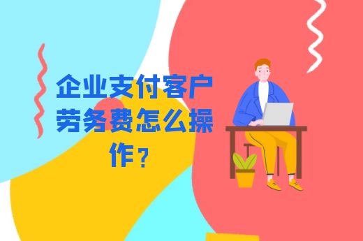 企业支付客户劳务费怎么操作？-第1张-淳会计